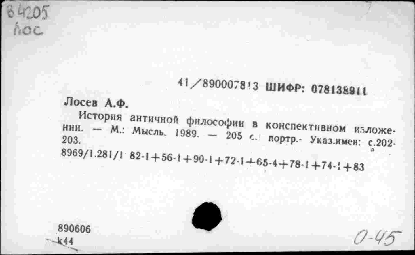 ﻿о Я205 лес
41 /8900078'3
Лосев А.Ф.
История нии. — м.: 203. 8969/1.281/1
ШИФР: 078138911
античноЛ философии в Мысль. 1989. — 205 с.
82-1+56-,+90-1+72.|4.б5.4+78-1+74.!+83
конспективном илложе-портр.- Указ.имен: с.202-
890606
■ -404
